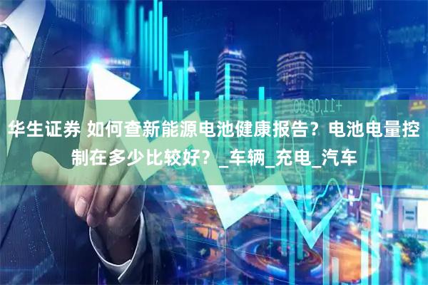 华生证券 如何查新能源电池健康报告？电池电量控制在多少比较好？_车辆_充电_汽车