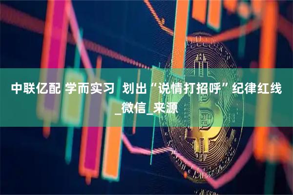 中联亿配 学而实习  划出“说情打招呼”纪律红线_微信_来源