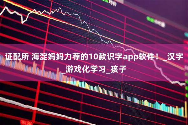 证配所 海淀妈妈力荐的10款识字app软件！_汉字_游戏化学习_孩子
