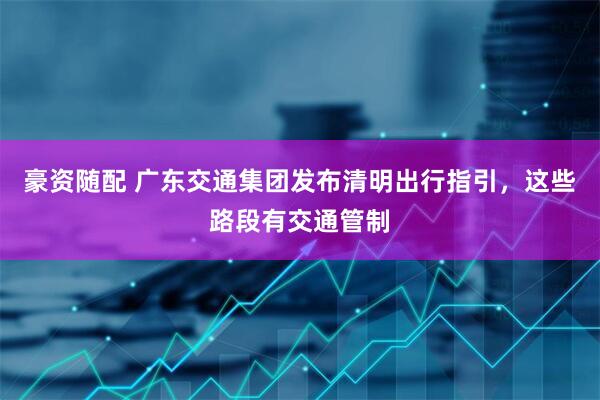 豪资随配 广东交通集团发布清明出行指引，这些路段有交通管制