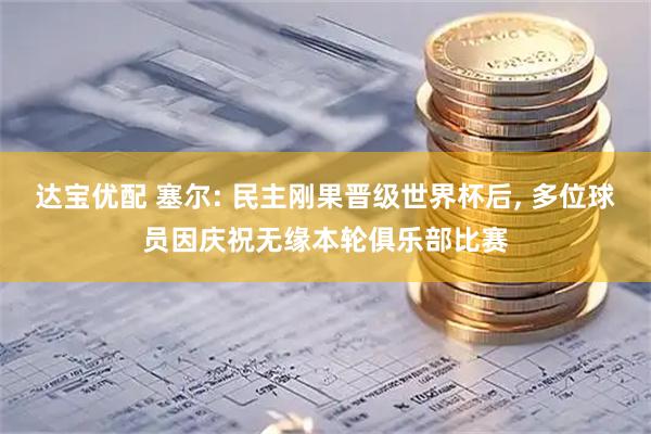 达宝优配 塞尔: 民主刚果晋级世界杯后, 多位球员因庆祝无缘本轮俱乐部比赛