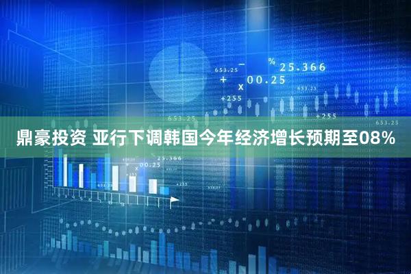 鼎豪投资 亚行下调韩国今年经济增长预期至08%