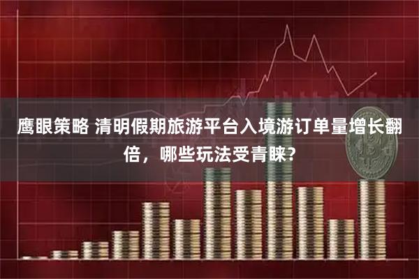 鹰眼策略 清明假期旅游平台入境游订单量增长翻倍，哪些玩法受青睐？
