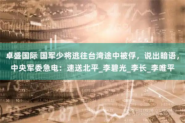 卓盛国际 国军少将逃往台湾途中被俘，说出暗语，中央军委急电：速送北平_李碧光_李长_李唯平