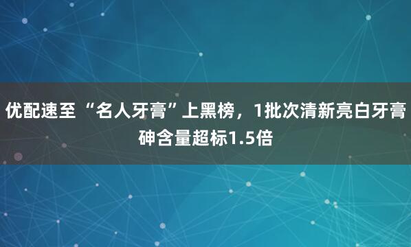 优配速至 “名人牙膏”上黑榜，1批次清新亮白牙膏砷含量超标1.5倍