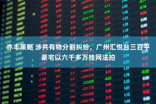 亦丰策略 涉共有物分割纠纷，广州汇悦台三百平豪宅以六千多万挂网法拍